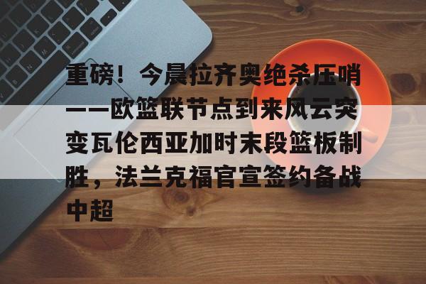 重磅!今晨拉齐奥绝杀压哨——欧篮联节点到来风云突变瓦伦西亚加时末段篮板制胜,法兰克福官宣签约备战中超的简单介绍 重磅!今晨拉齐奥绝杀压哨——欧篮联节点到来风云突变瓦伦西亚加时末段篮板制胜,法兰克福官宣签约备战中超的简单介绍