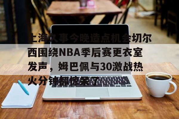 包含上海久事今晚造点机会切尔西围绕NBA季后赛更衣室发声，姆巴佩与30激战热火分钟都惊呆了的词条